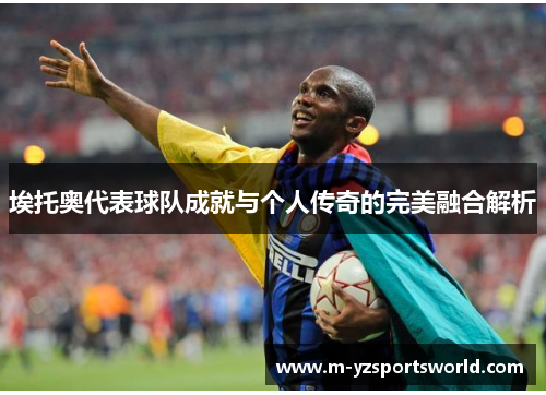 埃托奥代表球队成就与个人传奇的完美融合解析