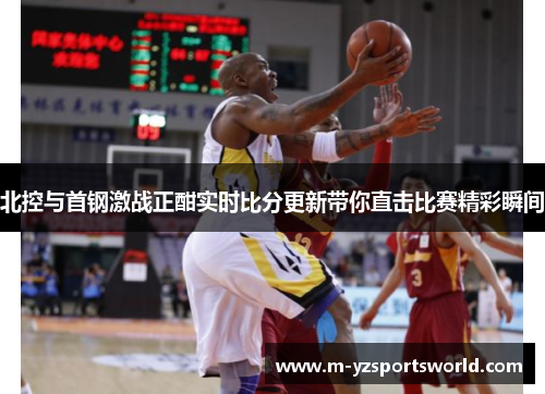 北控与首钢激战正酣实时比分更新带你直击比赛精彩瞬间