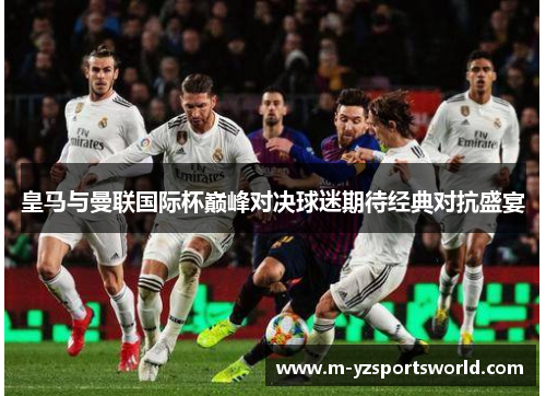 皇马与曼联国际杯巅峰对决球迷期待经典对抗盛宴